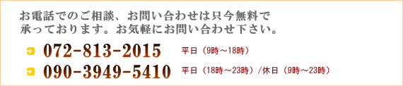 お電話でのご相談、お問い合わせは只今無料で承っております。お気軽にお問い合わせ下さい。072-813-2015 平日(9時〜18時) 090-3949-5410 平日(18時〜23時)休日(9時〜23時)