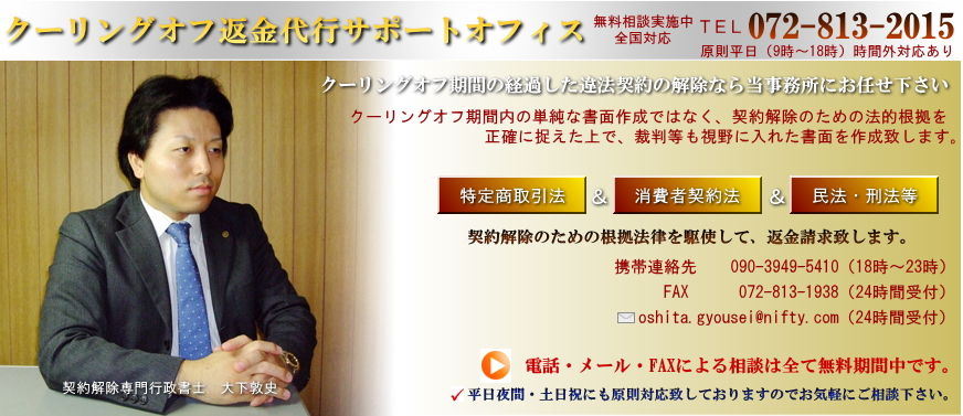 クーリングオフ返金代行サポートオフィス、クーリングオフ期間内の単純な書面作成ではなく、契約解除のための法的根拠を 正確に捉えた上で、裁判等も視野に入れた書面を作成致します。クーリングオフ期間の経過した違法契約の解除なら当事務所にお任せ下さい。無料相談実施中・全国対応・ご相談072-813-2015
